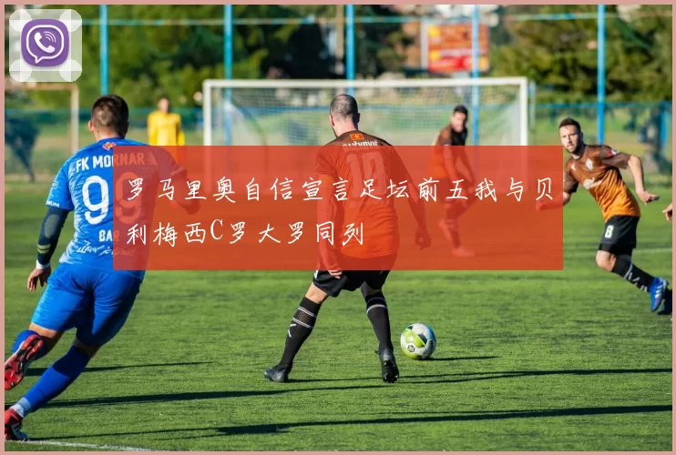 罗马里奥自信宣言足坛前五我与贝利梅西C罗大罗同列