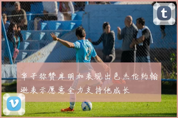 华子称赞库明加表现出色杰伦约翰逊表示愿意全力支持他成长