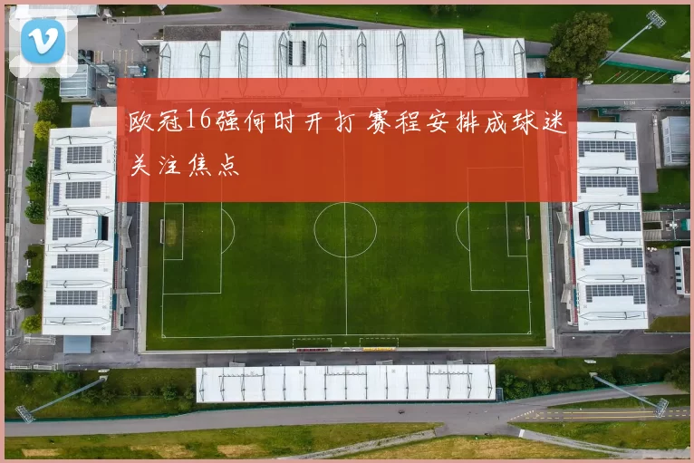 欧冠16强何时开打 赛程安排成球迷关注焦点