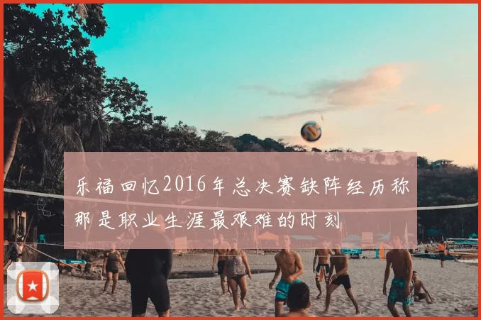 乐福回忆2016年总决赛缺阵经历称那是职业生涯最艰难的时刻