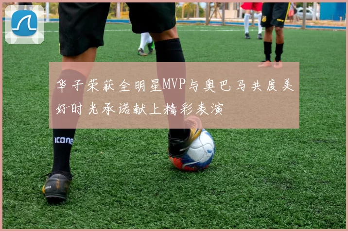 华子荣获全明星MVP与奥巴马共度美好时光承诺献上精彩表演