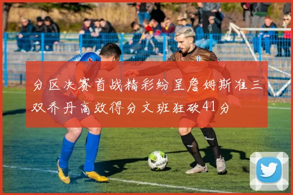 分区决赛首战精彩纷呈詹姆斯准三双乔丹高效得分文班狂砍41分