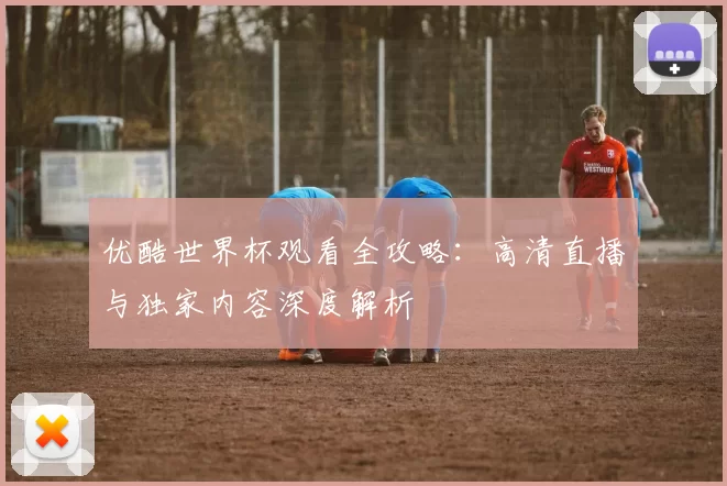 优酷世界杯观看全攻略:高清直播与独家内容深度解析