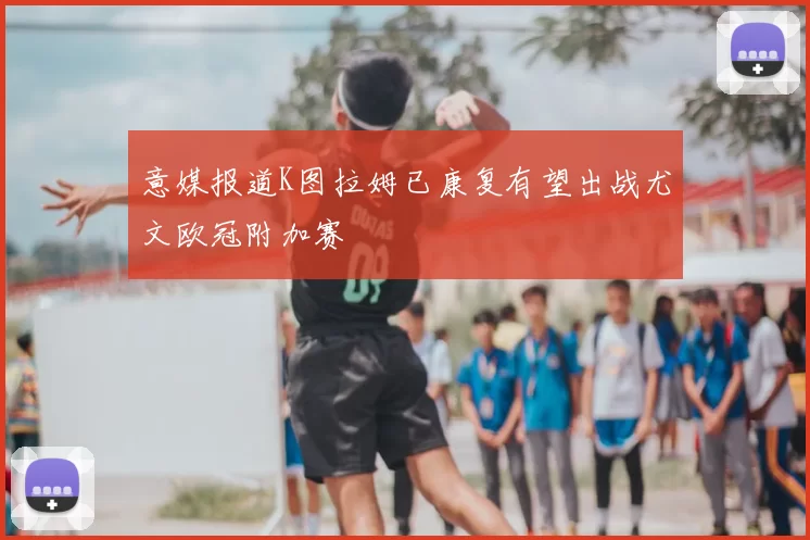 意媒报道K图拉姆已康复有望出战尤文欧冠附加赛