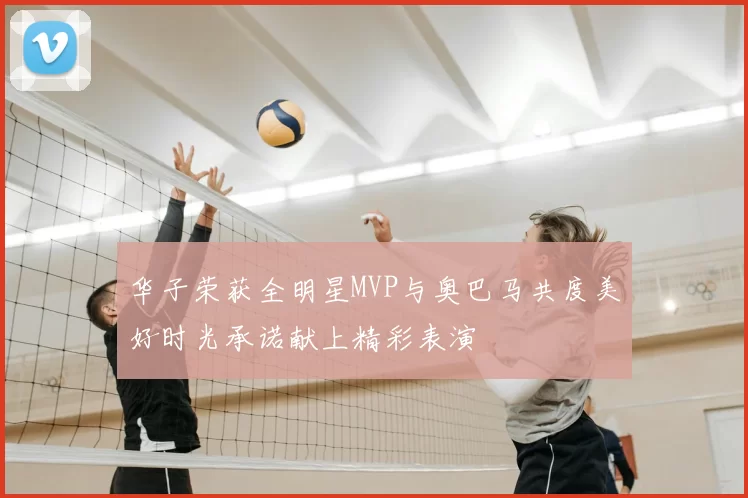 华子荣获全明星MVP与奥巴马共度美好时光承诺献上精彩表演