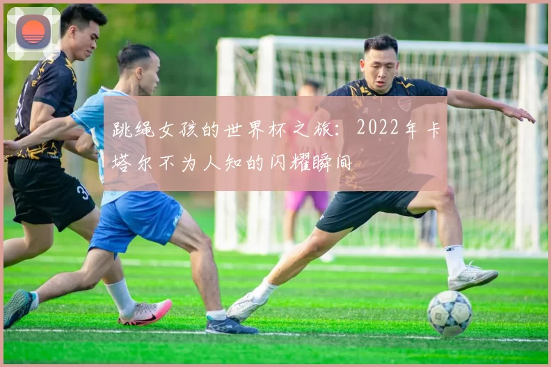跳绳女孩的世界杯之旅:2022年卡塔尔不为人知的闪耀瞬间