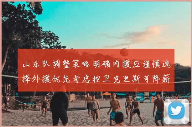 山东队调整策略明确内援应谨慎选择外援优先考虑控卫克里斯可降薪续约