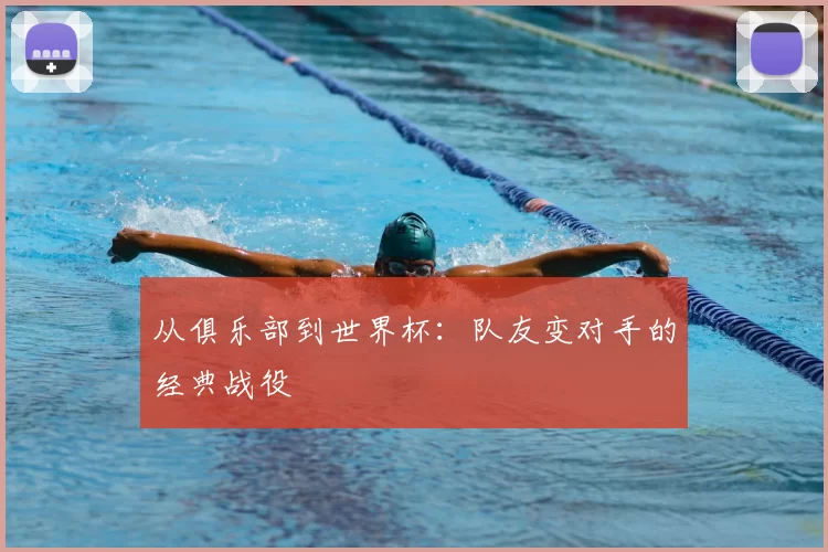 从俱乐部到世界杯:队友变对手的经典战役