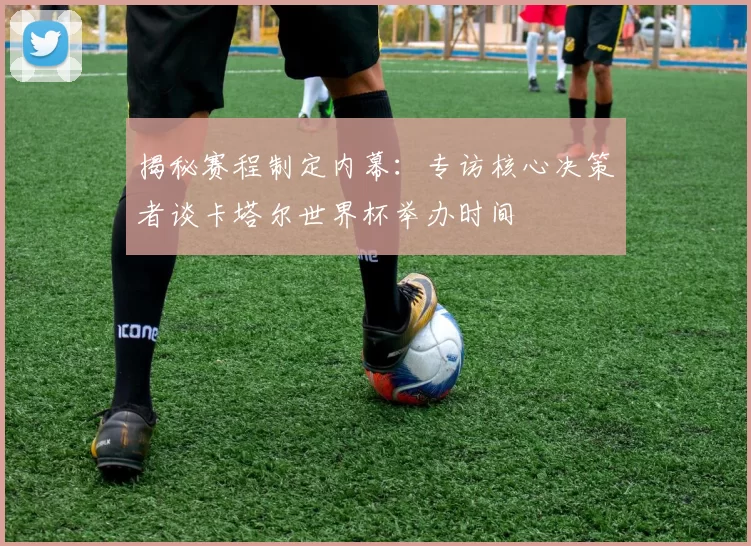 揭秘赛程制定内幕:专访核心决策者谈卡塔尔世界杯举办时间
