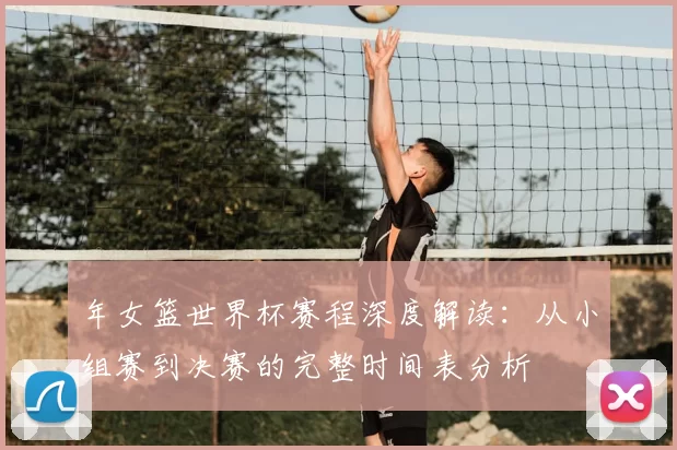 年女篮世界杯赛程深度解读：从小组赛到决赛的完整时间表分析