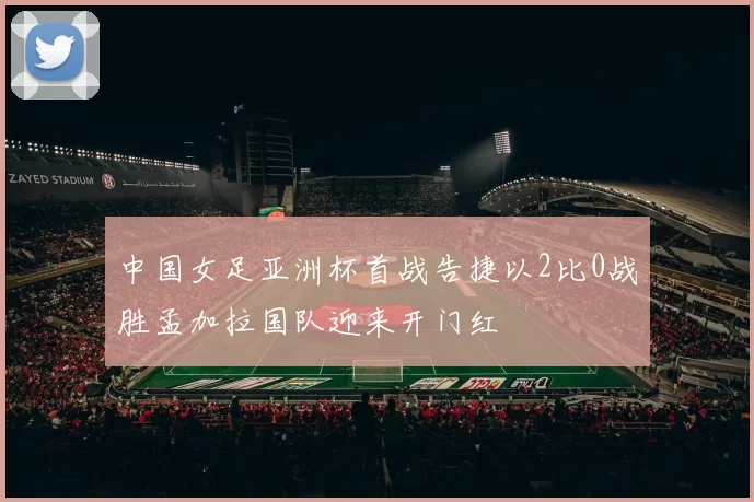 中国女足亚洲杯首战告捷以2比0战胜孟加拉国队迎来开门红