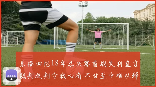 乐福回忆18年总决赛首战失利直言裁判改判令我心有不甘至今难以释怀