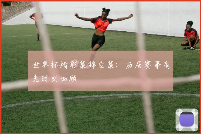 世界杯精彩集锦合集:历届赛事高光时刻回顾