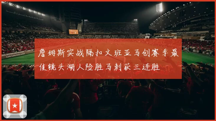 詹姆斯实战隔扣文班亚马创赛季最佳镜头湖人险胜马刺获三连胜