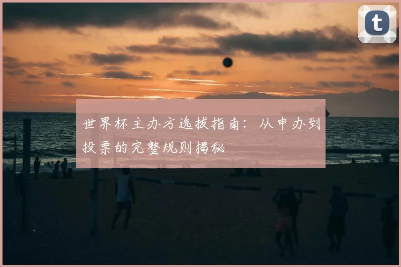 世界杯主办方选拔指南:从申办到投票的完整规则揭秘