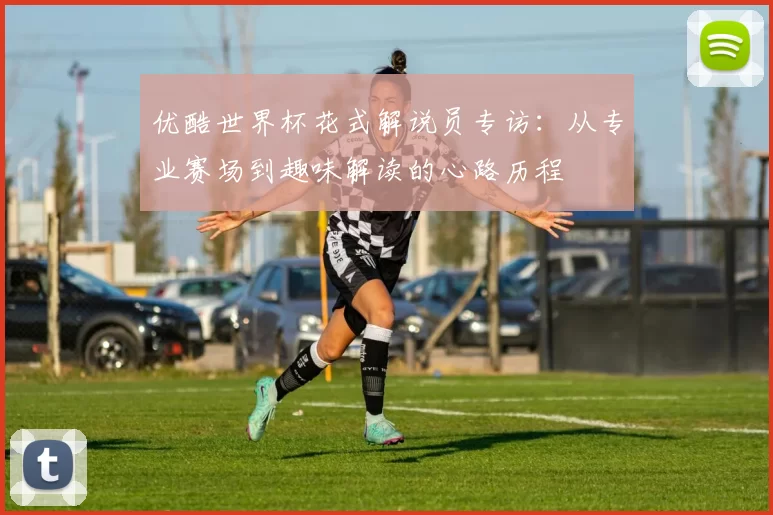 优酷世界杯花式解说员专访：从专业赛场到趣味解读的心路历程