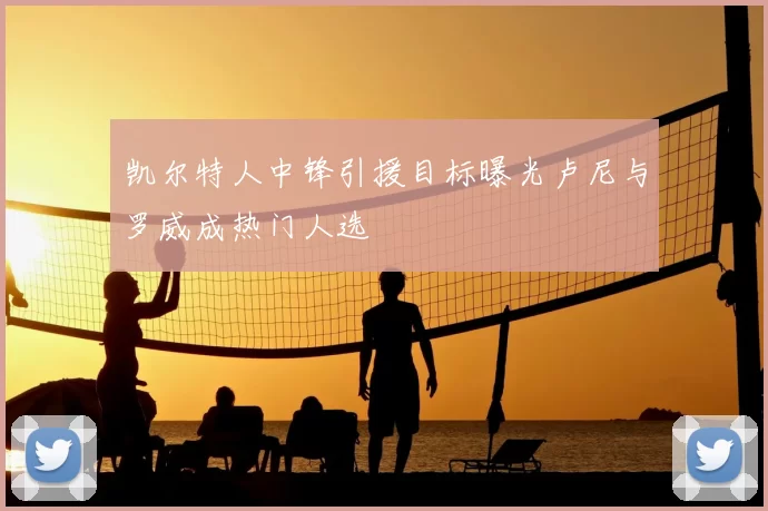 凯尔特人中锋引援目标曝光卢尼与罗威成热门人选