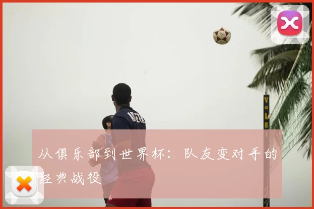 从俱乐部到世界杯:队友变对手的经典战役