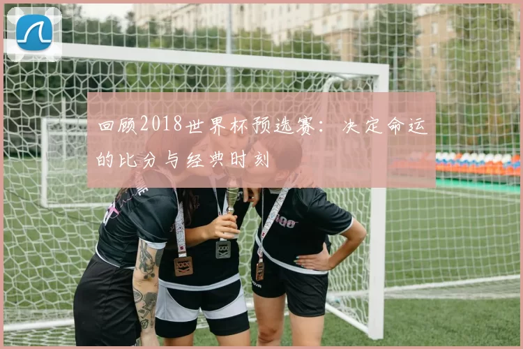 回顾2018世界杯预选赛:决定命运的比分与经典时刻