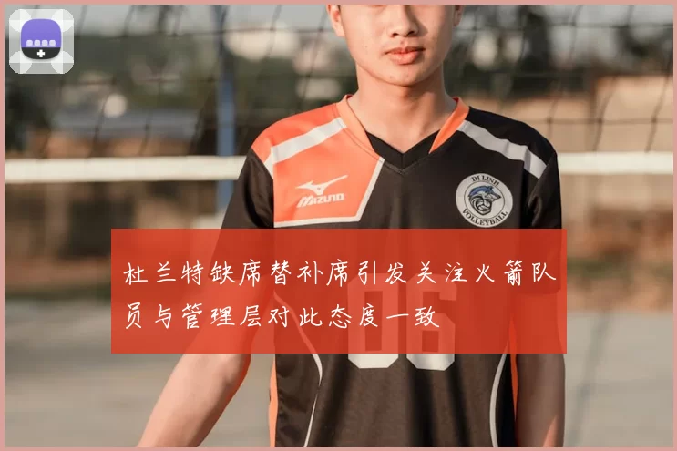杜兰特缺席替补席引发关注火箭队员与管理层对此态度一致