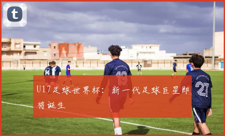 U17足球世界杯:新一代足球巨星即将诞生