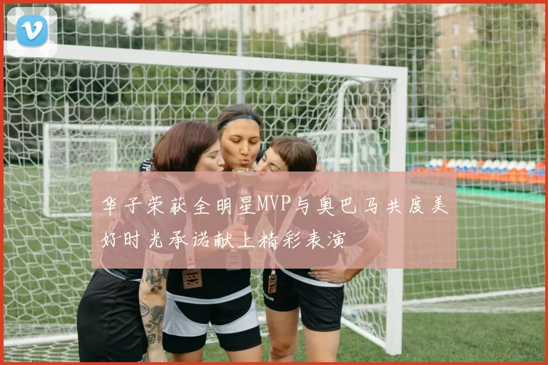 华子荣获全明星MVP与奥巴马共度美好时光承诺献上精彩表演