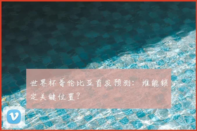 世界杯哥伦比亚首发预测:谁能锁定关键位置?