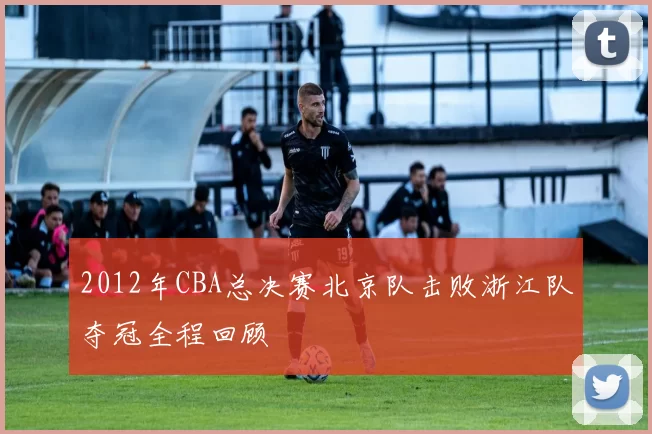 2012年CBA总决赛北京队击败浙江队夺冠全程回顾