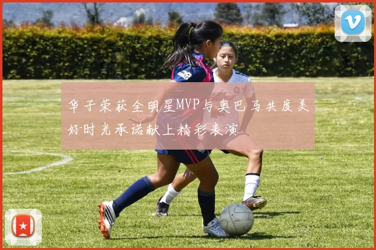 华子荣获全明星MVP与奥巴马共度美好时光承诺献上精彩表演