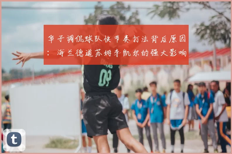 华子调侃球队快节奏打法背后原因:海兰德道苏姆李凯尔的强大影响力