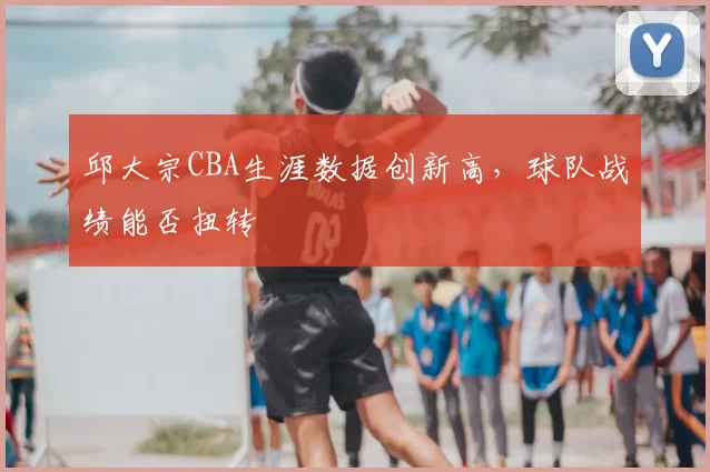 邱大宗CBA生涯数据创新高，球队战绩能否扭转