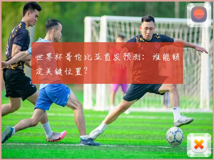 世界杯哥伦比亚首发预测：谁能锁定关键位置？