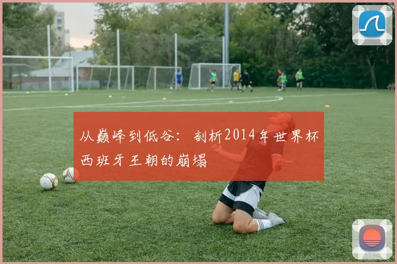从巅峰到低谷:剖析2014年世界杯西班牙王朝的崩塌