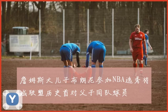 詹姆斯大儿子布朗尼参加NBA选秀将成联盟历史首对父子同队球员