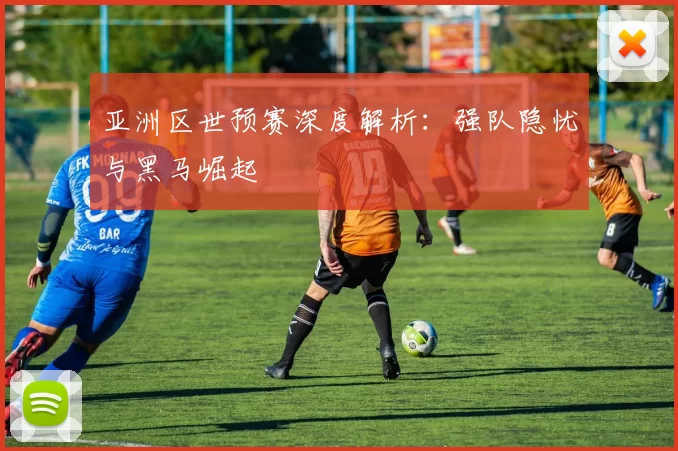亚洲区世预赛深度解析:强队隐忧与黑马崛起