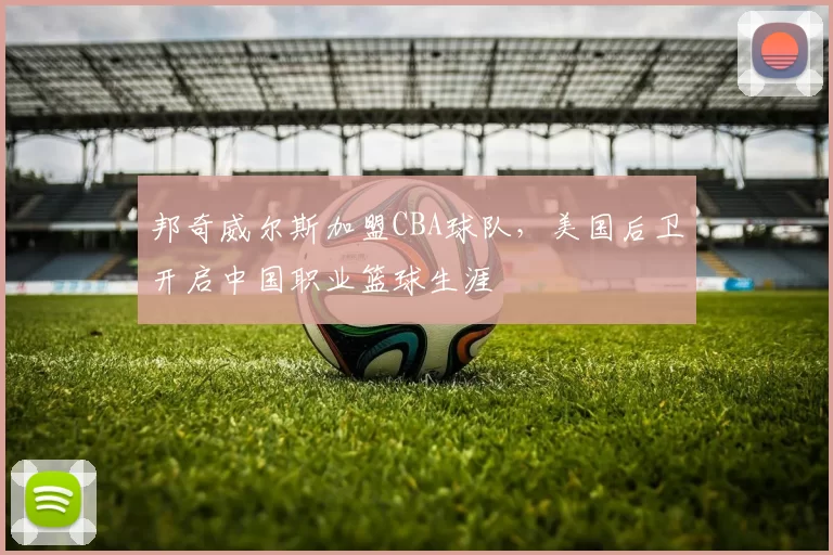 邦奇威尔斯加盟CBA球队,美国后卫开启中国职业篮球生涯