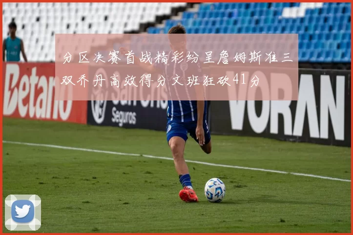 分区决赛首战精彩纷呈詹姆斯准三双乔丹高效得分文班狂砍41分