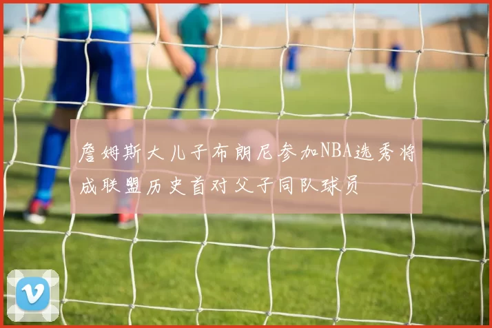 詹姆斯大儿子布朗尼参加NBA选秀将成联盟历史首对父子同队球员