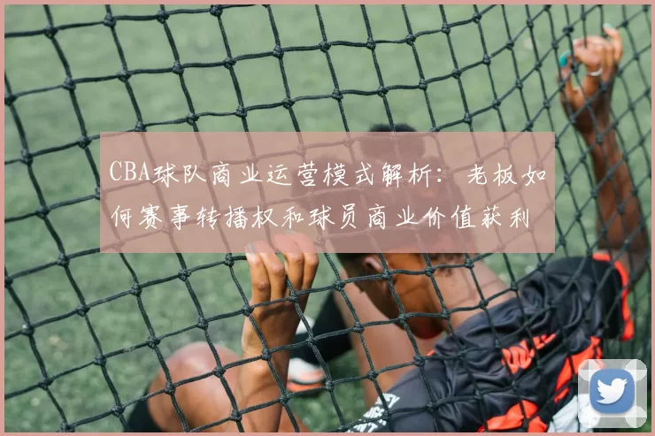 CBA球队商业运营模式解析：老板如何赛事转播权和球员商业价值获利