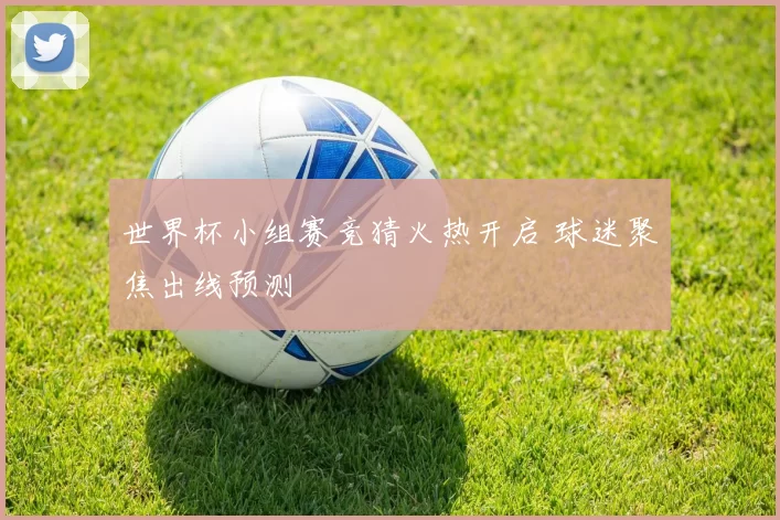 世界杯小组赛竞猜火热开启 球迷聚焦出线预测
