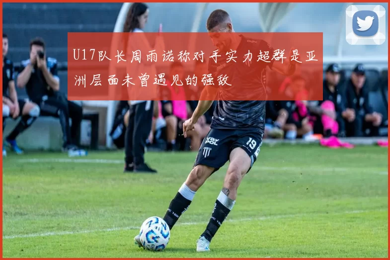 U17队长周雨诺称对手实力超群是亚洲层面未曾遇见的强敌