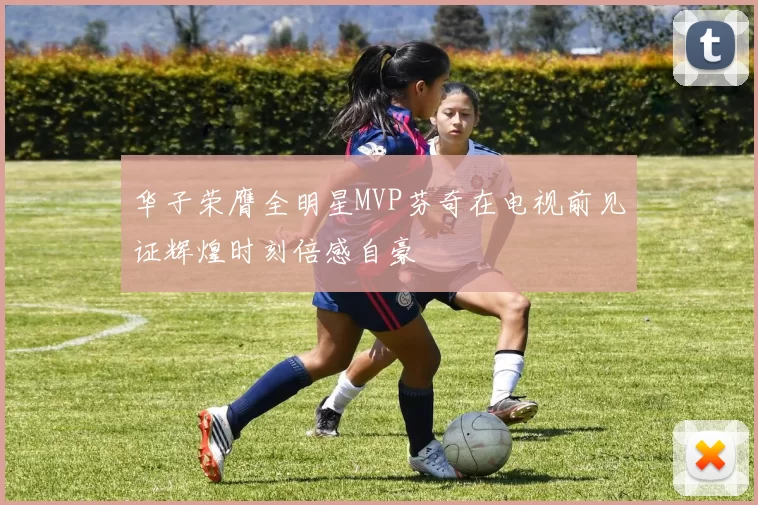 华子荣膺全明星MVP芬奇在电视前见证辉煌时刻倍感自豪