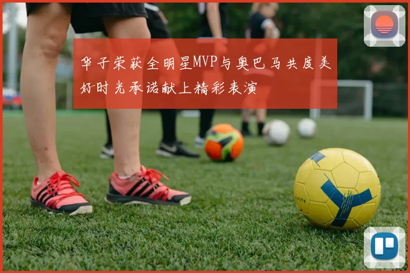 华子荣获全明星MVP与奥巴马共度美好时光承诺献上精彩表演
