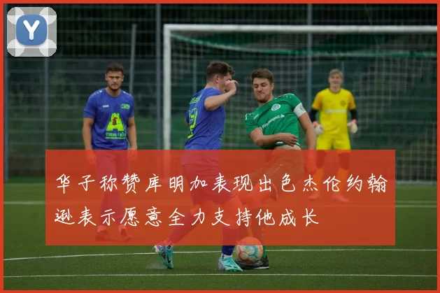 华子称赞库明加表现出色杰伦约翰逊表示愿意全力支持他成长