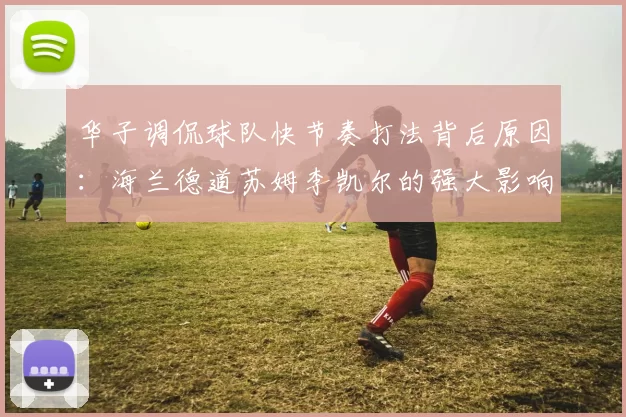 华子调侃球队快节奏打法背后原因:海兰德道苏姆李凯尔的强大影响力