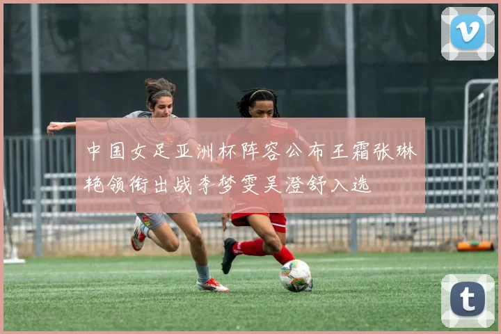 中国女足亚洲杯阵容公布王霜张琳艳领衔出战李梦雯吴澄舒入选