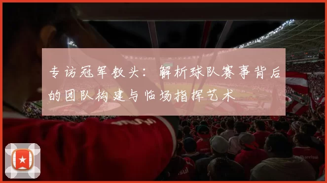 专访冠军教头：解析球队赛事背后的团队构建与临场指挥艺术