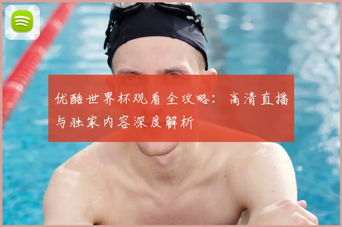 优酷世界杯观看全攻略:高清直播与独家内容深度解析
