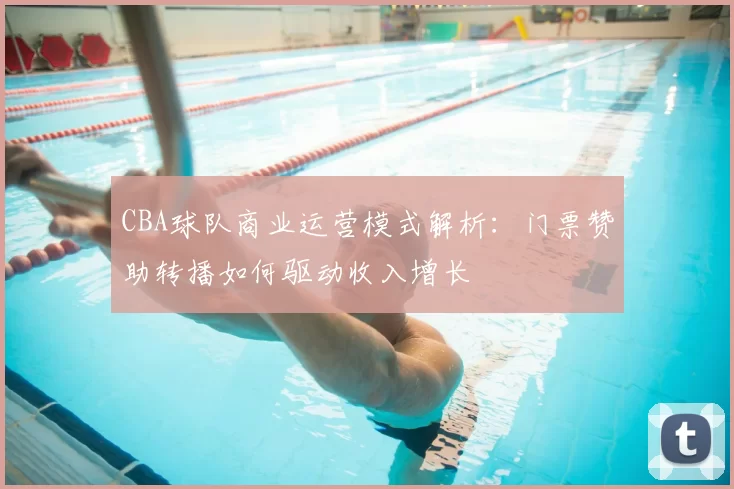 CBA球队商业运营模式解析：门票赞助转播如何驱动收入增长
