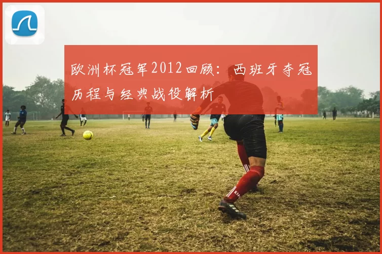 欧洲杯冠军2012回顾：西班牙夺冠历程与经典战役解析